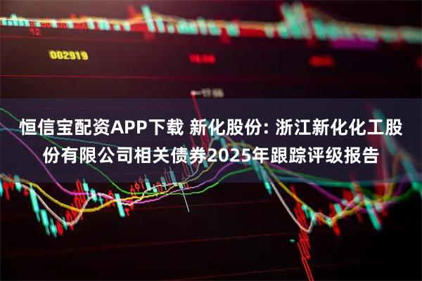 恒信宝配资APP下载 新化股份: 浙江新化化工股份有限公司相关债券2025年跟踪评级报告