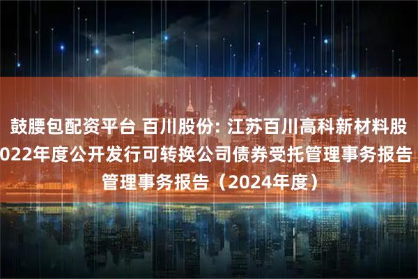 鼓腰包配资平台 百川股份: 江苏百川高科新材料股份有限公司2022年度公开发行可转换公司债券受托管理事务报告（2024年度）