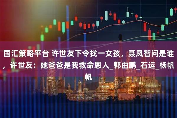 国汇策略平台 许世友下令找一女孩，聂凤智问是谁，许世友：她爸爸是我救命恩人_郭由鹏_石运_杨帆