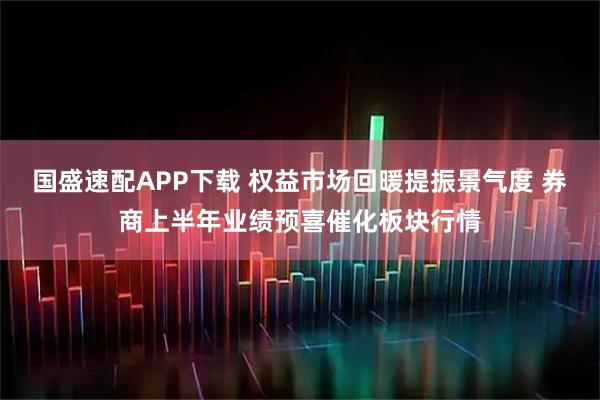 国盛速配APP下载 权益市场回暖提振景气度 券商上半年业绩预喜催化板块行情