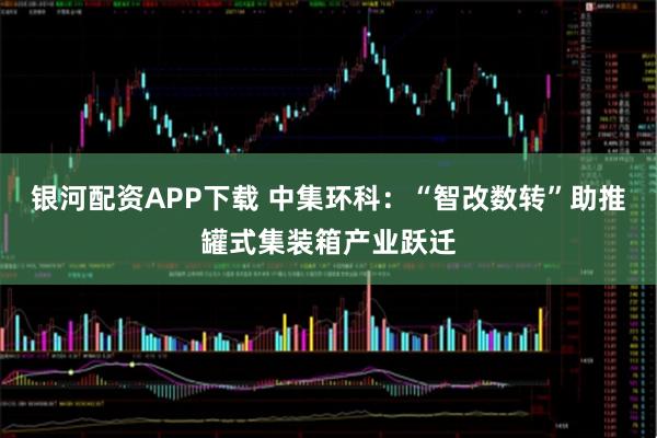 银河配资APP下载 中集环科：“智改数转”助推罐式集装箱产业跃迁
