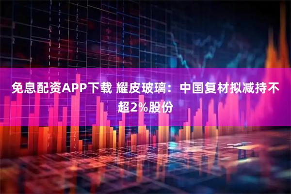 免息配资APP下载 耀皮玻璃：中国复材拟减持不超2%股份