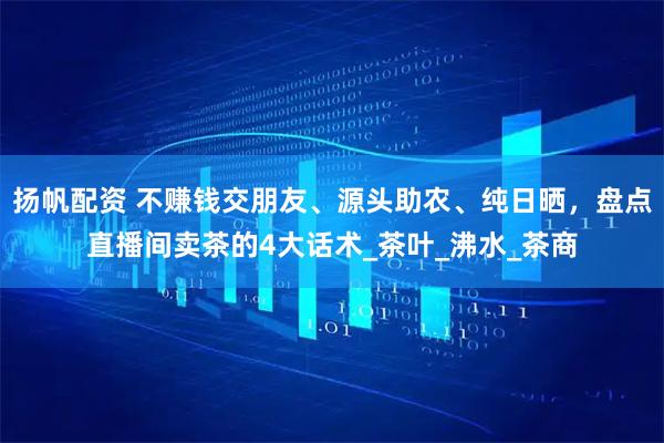 扬帆配资 不赚钱交朋友、源头助农、纯日晒，盘点直播间卖茶的4大话术_茶叶_沸水_茶商