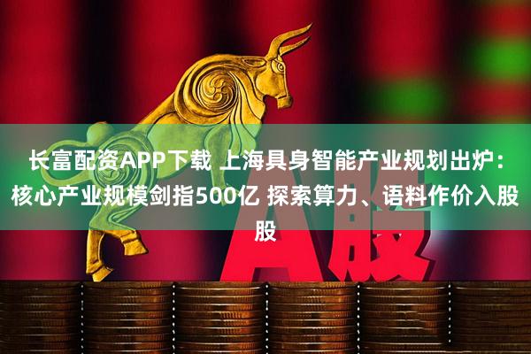 长富配资APP下载 上海具身智能产业规划出炉：核心产业规模剑指500亿 探索算力、语料作价入股