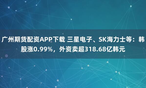 广州期货配资APP下载 三星电子、SK海力士等：韩股涨0.99%，外资卖超318.68亿韩元