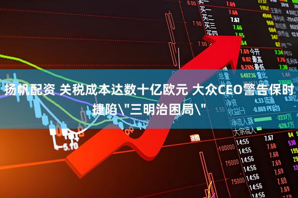 扬帆配资 关税成本达数十亿欧元 大众CEO警告保时捷陷＂三明治困局＂