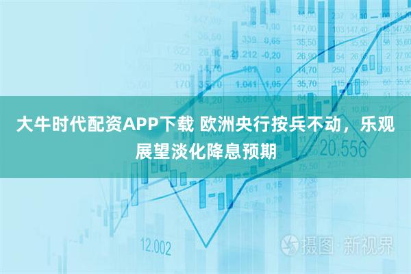 大牛时代配资APP下载 欧洲央行按兵不动，乐观展望淡化降息预期