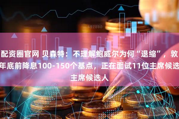 配资圈官网 贝森特：不理解鲍威尔为何“退缩”，敦促年底前降息100-150个基点，正在面试11位主席候选人