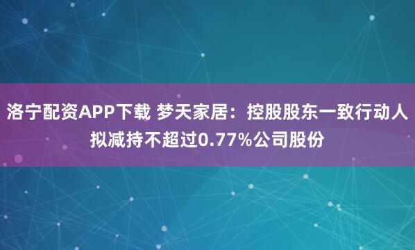 洛宁配资APP下载 梦天家居：控股股东一致行动人拟减持不超过0.77%公司股份
