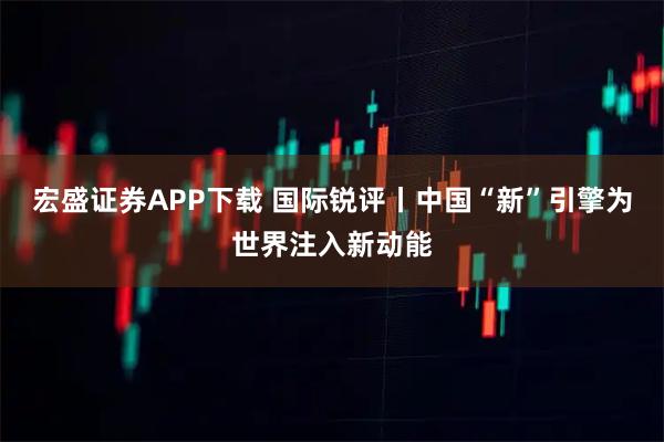 宏盛证券APP下载 国际锐评丨中国“新”引擎为世界注入新动能