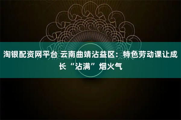淘银配资网平台 云南曲靖沾益区：特色劳动课让成长 “沾满” 烟火气
