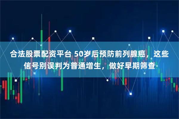合法股票配资平台 50岁后预防前列腺癌，这些信号别误判为普通增生，做好早期筛查