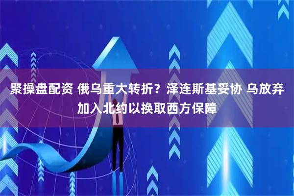 聚操盘配资 俄乌重大转折？泽连斯基妥协 乌放弃加入北约以换取西方保障