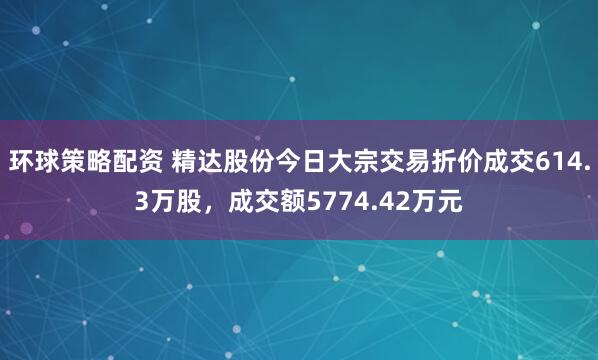 环球策略配资 精达股份今日大宗交易折价成交614.3万股，成交额5774.42万元