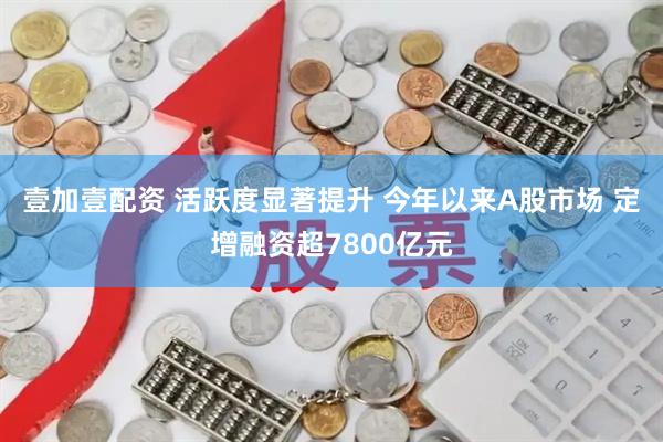 壹加壹配资 活跃度显著提升 今年以来A股市场 定增融资超7800亿元