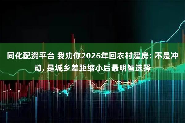 同化配资平台 我劝你2026年回农村建房: 不是冲动, 是城乡差距缩小后最明智选择