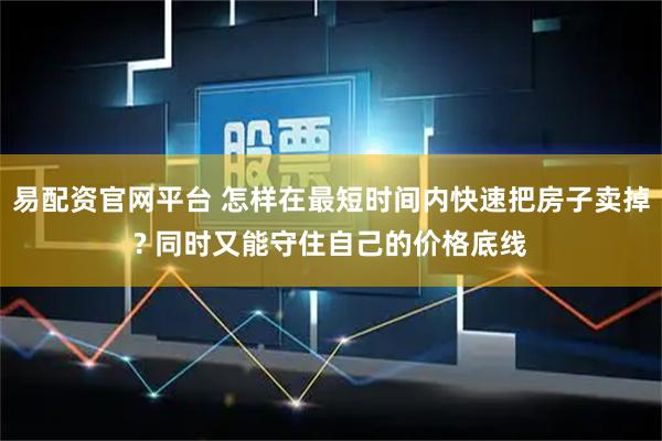 易配资官网平台 怎样在最短时间内快速把房子卖掉? 同时又能守住自己的价格底线