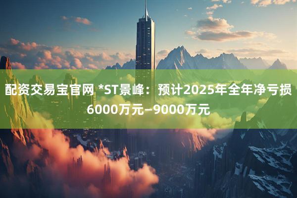 配资交易宝官网 *ST景峰：预计2025年全年净亏损6000万元—9000万元