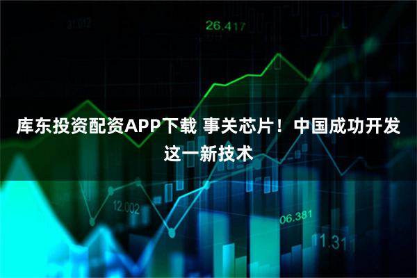 库东投资配资APP下载 事关芯片！中国成功开发这一新技术