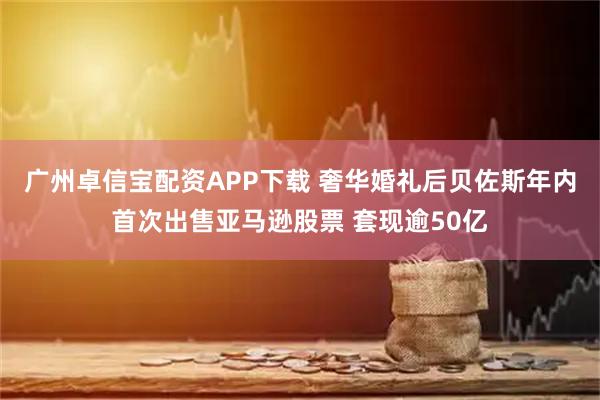 广州卓信宝配资APP下载 奢华婚礼后贝佐斯年内首次出售亚马逊股票 套现逾50亿