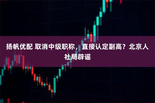 扬帆优配 取消中级职称，直接认定副高？北京人社局辟谣