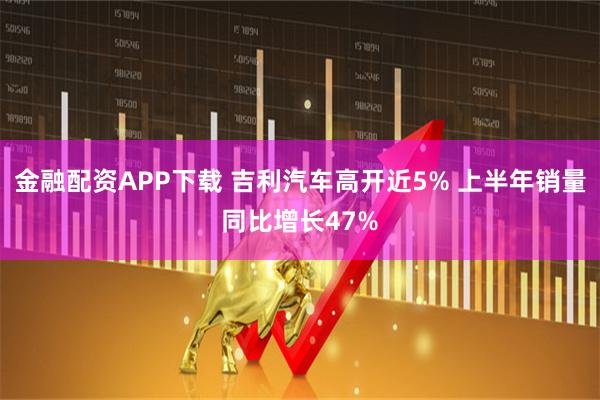 金融配资APP下载 吉利汽车高开近5% 上半年销量同比增长47%