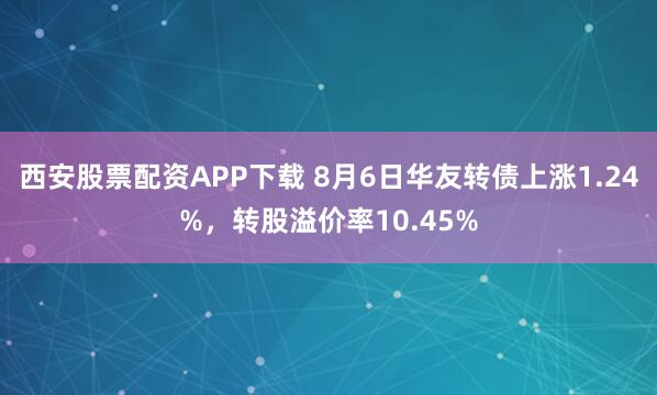 西安股票配资APP下载 8月6日华友转债上涨1.24%，转股溢价率10.45%