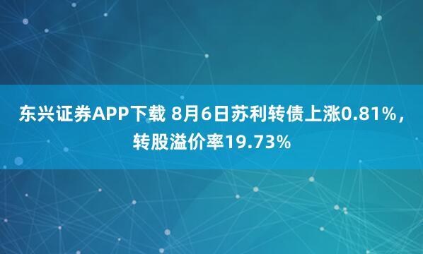 东兴证券APP下载 8月6日苏利转债上涨0.81%，转股溢价率19.73%