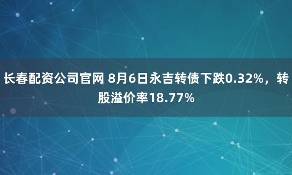 长春配资公司官网 8月6日永吉转债下跌0.32%，转股溢价率18.77%