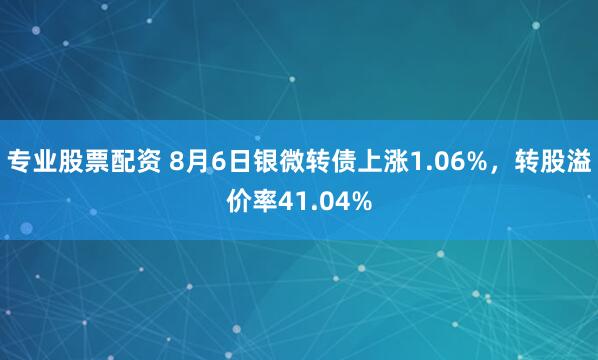 专业股票配资 8月6日银微转债上涨1.06%，转股溢价率41.04%