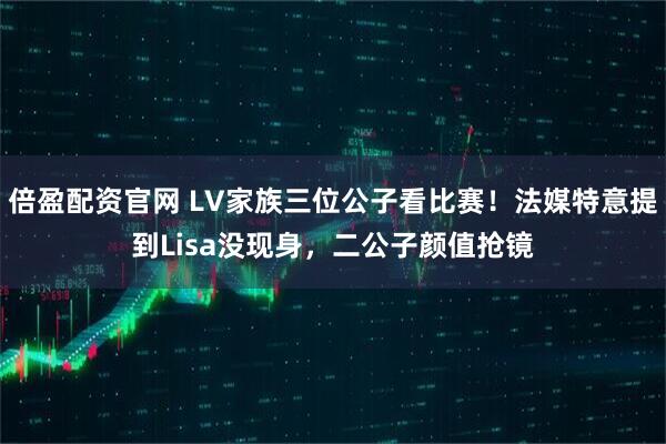 倍盈配资官网 LV家族三位公子看比赛！法媒特意提到Lisa没现身，二公子颜值抢镜