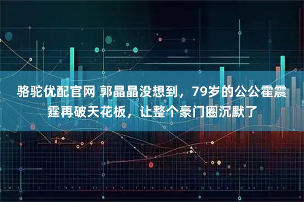 骆驼优配官网 郭晶晶没想到,79岁的公公霍震霆再破天花板,让整个豪门圈沉默了