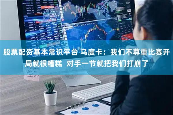 股票配资基本常识平台 乌度卡：我们不尊重比赛开局就很糟糕  对手一节就把我们打崩了