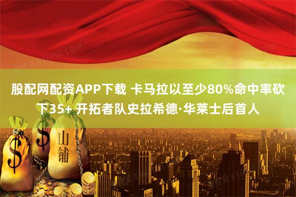 股配网配资APP下载 卡马拉以至少80%命中率砍下35+ 开拓者队史拉希德·华莱士后首人
