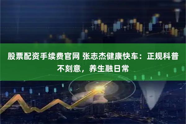 股票配资手续费官网 张志杰健康快车：正规科普不刻意，养生融日常