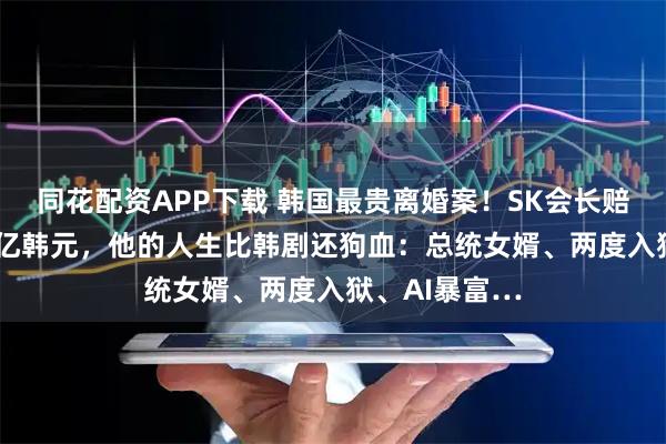 同花配资APP下载 韩国最贵离婚案！SK会长赔偿前妻9440亿韩元，他的人生比韩剧还狗血：总统女婿、两度入狱、AI暴富…